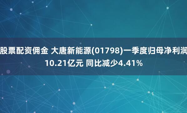 股票配资佣金 大唐新能源(01798)一季度归母净利润10.21亿元 同比减少4.41%