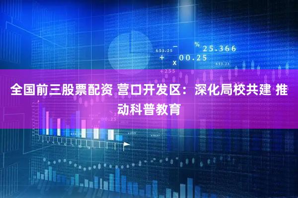 全国前三股票配资 营口开发区：深化局校共建 推动科普教育