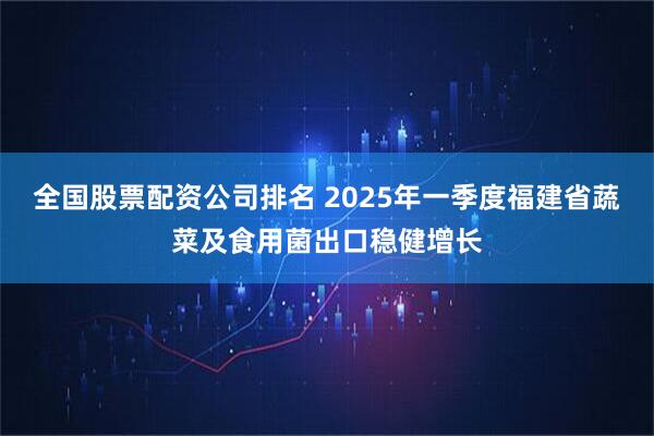 全国股票配资公司排名 2025年一季度福建省蔬菜及食用菌出口稳健增长