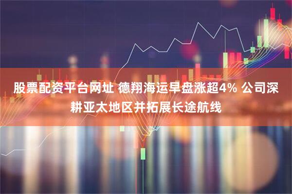 股票配资平台网址 德翔海运早盘涨超4% 公司深耕亚太地区并拓展长途航线