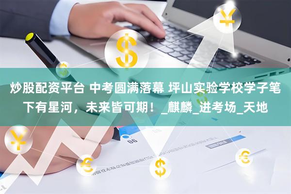 炒股配资平台 中考圆满落幕 坪山实验学校学子笔下有星河，未来皆可期！_麒麟_进考场_天地