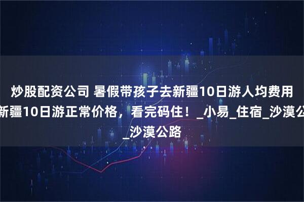 炒股配资公司 暑假带孩子去新疆10日游人均费用，新疆10日游正常价格，看完码住！_小易_住宿_沙漠公路